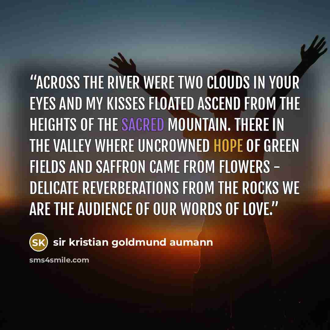 “Across the river were two clouds in your eyes and my kisses floated ascend from the heights of the sacred mountain. There in the valley where uncrowned hope of green fields and saffron came from flowers - delicate reverberations from the rocks we are the audience of our words of love.” quote by sir kristian goldmund aumann