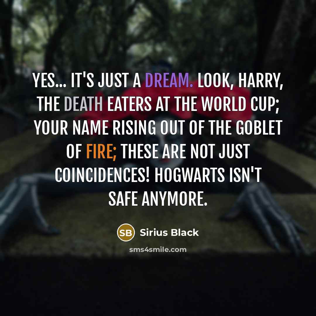 “Yes... it's just a dream. Look, Harry, the Death Eaters at the world cup; your name rising out of the Goblet of Fire; these are not just coincidences! Hogwarts isn't safe anymore.” quote by Sirius Black