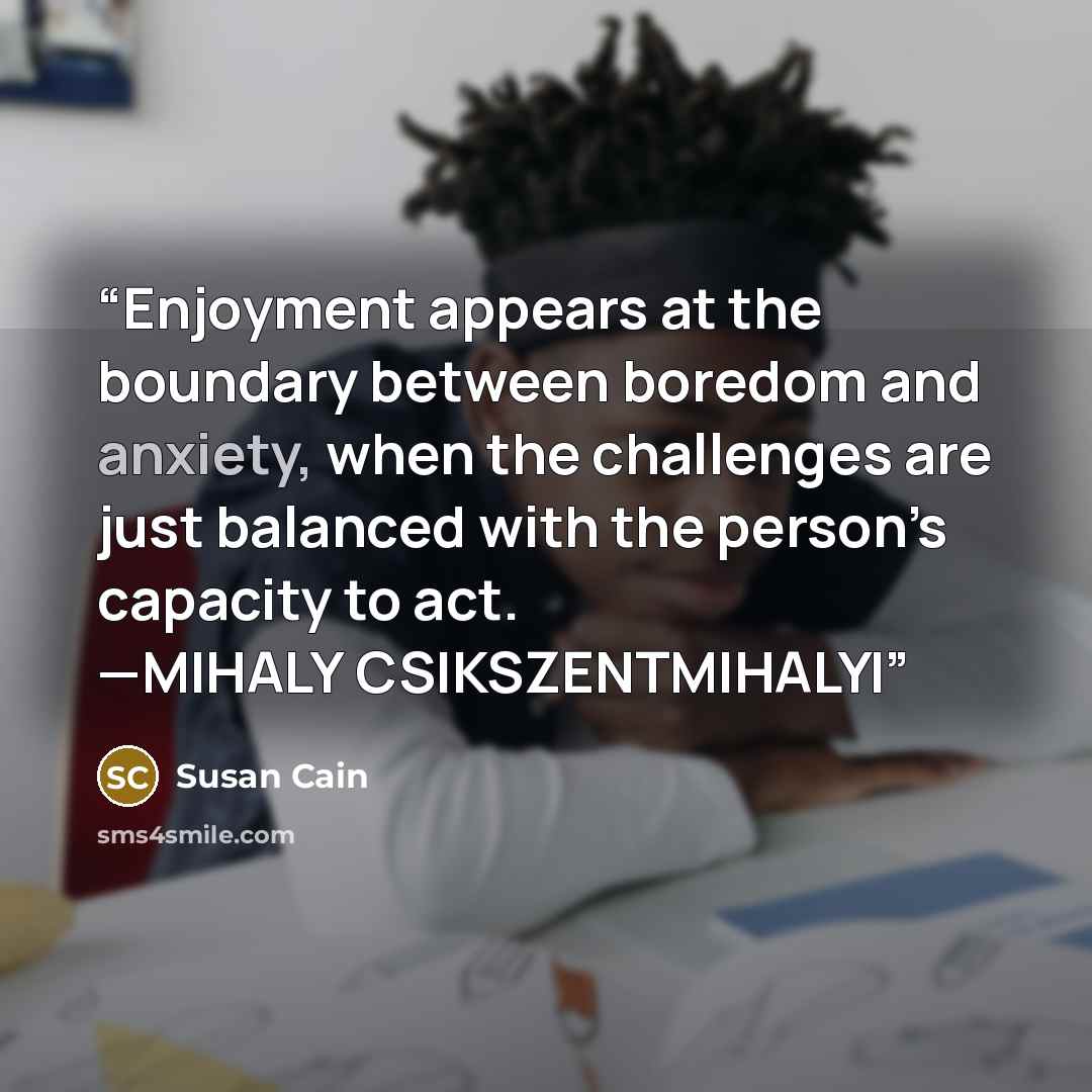 “Enjoyment appears at the boundary between boredom and anxiety, when the challenges are just balanced with the person’s capacity to act. —MIHALY CSIKSZENTMIHALYI” quote by Susan Cain