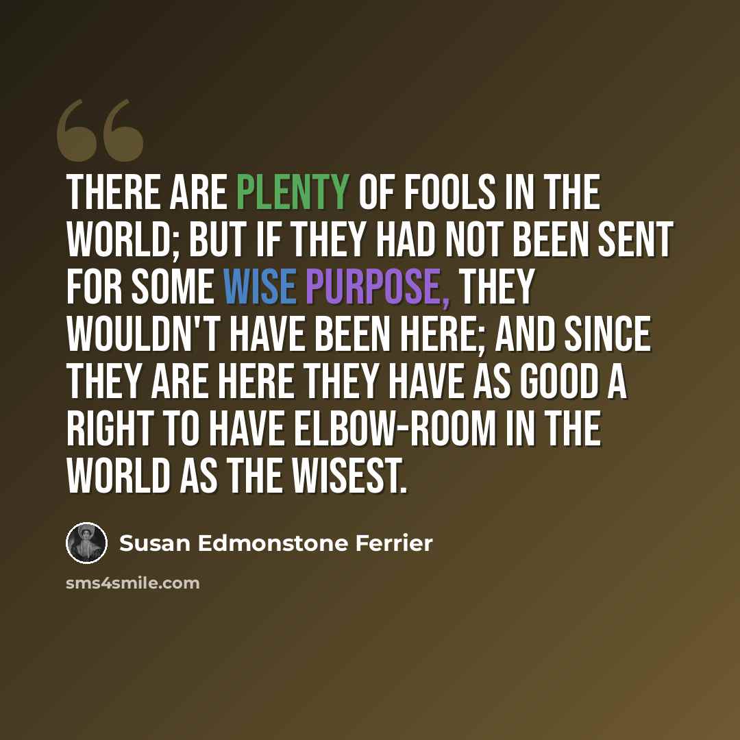 “There are plenty of fools in the world; but if they had not been sent for some wise purpose, they wouldn't have been here; and since they are here they have as good a right to have elbow-room in the world as the wisest.” quote by Susan Edmonstone Ferrier