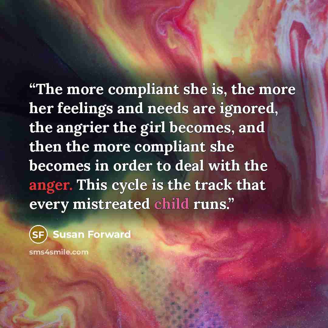 “The more compliant she is, the more her feelings and needs are ignored, the angrier the girl becomes, and then the more compliant she becomes in order to deal with the anger. This cycle is the track that every mistreated child runs.” quote by Susan Forward