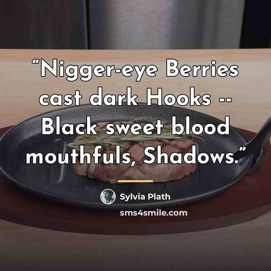 “Nigger-eye Berries cast dark Hooks -- Black sweet blood mouthfuls, Shadows.” quote by Sylvia Plath