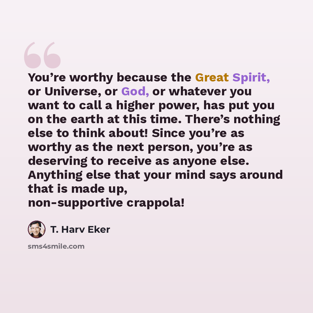 “You’re worthy because the Great Spirit, or Universe, or God, or whatever you want to call a higher power, has put you on the earth at this time. There’s nothing else to think about! Since you’re as worthy as the next person, you’re as deserving to receive as anyone else. Anything else that your…” quote by T. Harv Eker