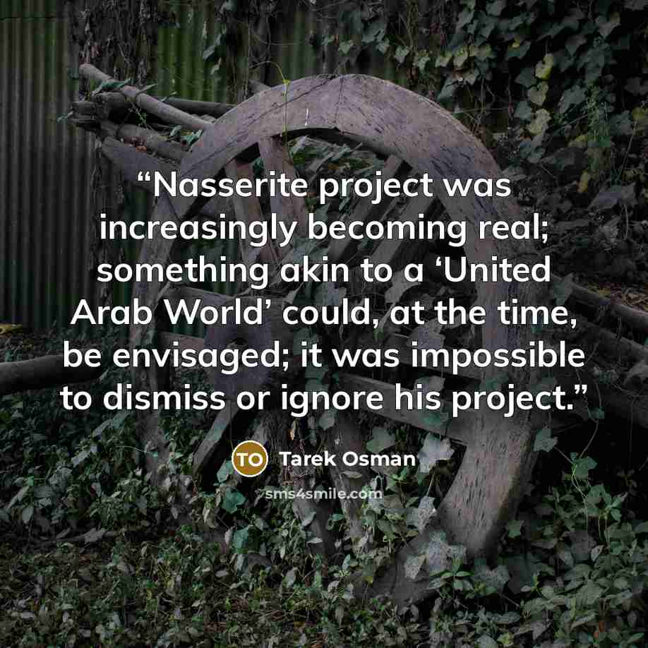 “Nasserite project was increasingly becoming real; something akin to a ‘United Arab World’ could, at the time, be envisaged; it was impossible to dismiss or ignore his project.” quote by Tarek Osman