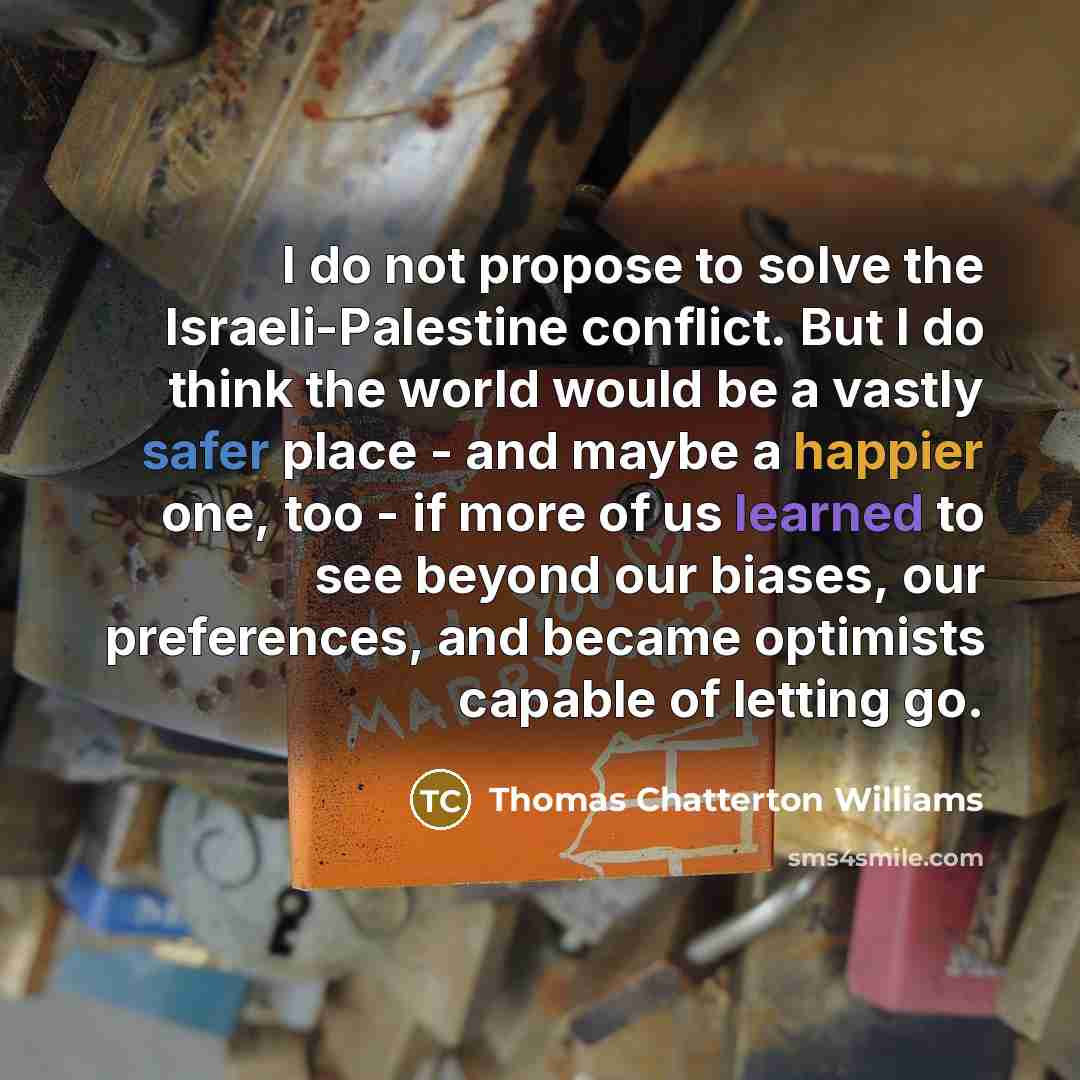 “I do not propose to solve the Israeli-Palestine conflict. But I do think the world would be a vastly safer place - and maybe a happier one, too - if more of us learned to see beyond our biases, our preferences, and became optimists capable of letting go.” quote by Thomas Chatterton Williams