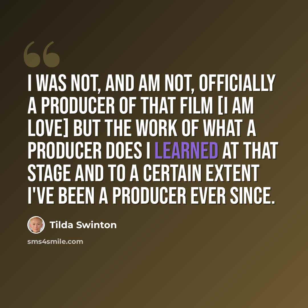 “I was not, and am not, officially a producer of that film [I am love] but the work of what a producer does I learned at that stage and to a certain extent I've been a producer ever since.” quote by Tilda Swinton