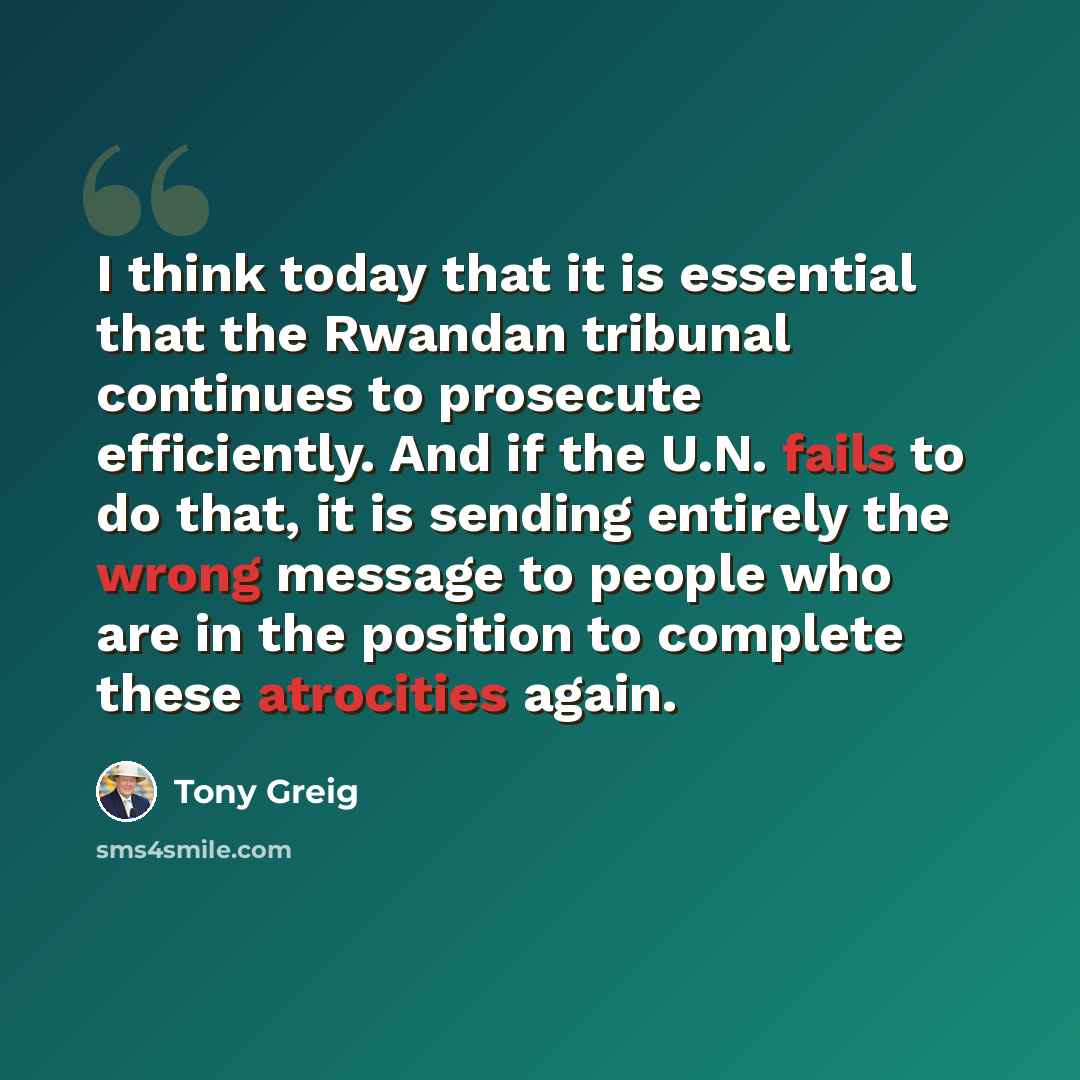 “I think today that it is essential that the Rwandan tribunal continues to prosecute efficiently. And if the U.N. fails to do that, it is sending entirely the wrong message to people who are in the position to complete these atrocities again.” quote by Tony Greig