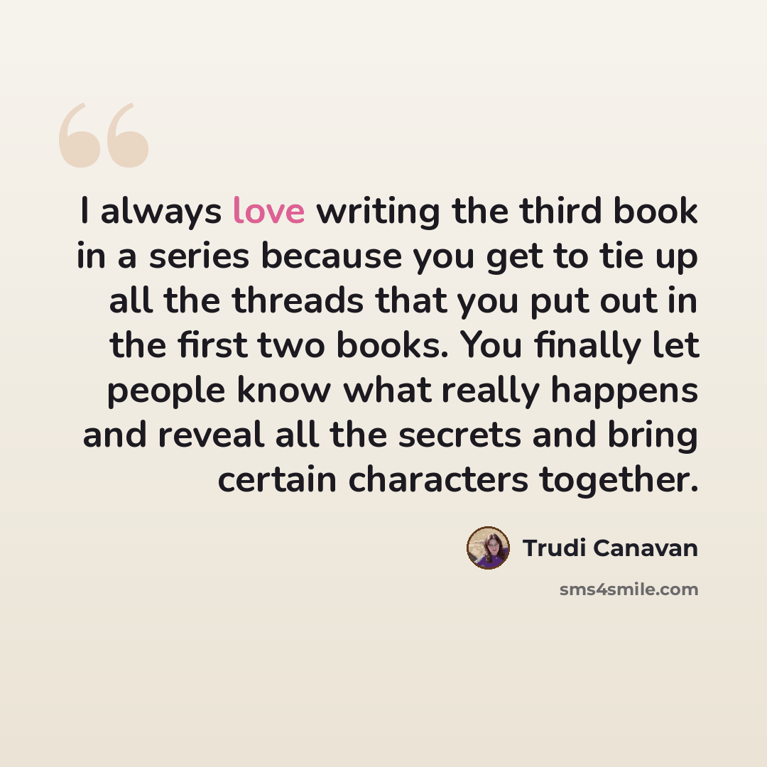 “I always love writing the third book in a series because you get to tie up all the threads that you put out in the first two books. You finally let people know what really happens and reveal all the secrets and bring certain characters together.” quote by Trudi Canavan