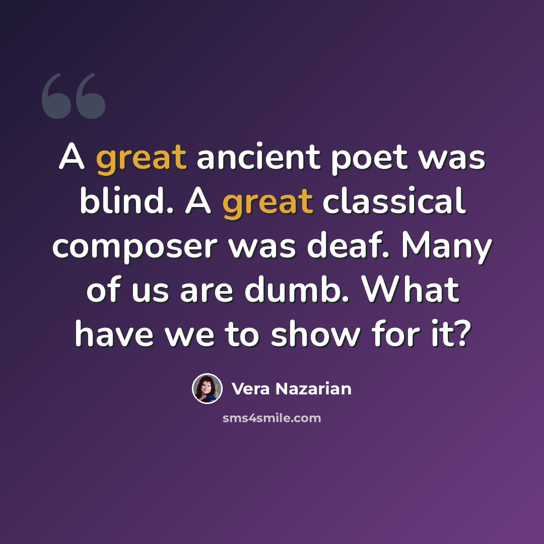 “A great ancient poet was blind. A great classical composer was deaf. Many of us are dumb. What have we to show for it?” quote by Vera Nazarian