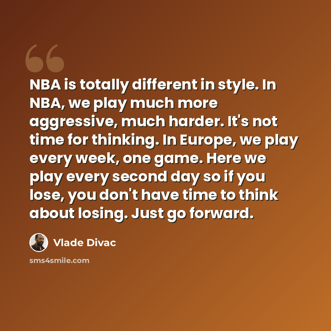 “NBA is totally different in style. In NBA, we play much more aggressive, much harder. It's not time for thinking. In Europe, we play every week, one game. Here we play every second day so if you lose, you don't have time to think about losing. Just go forward.” quote by Vlade Divac