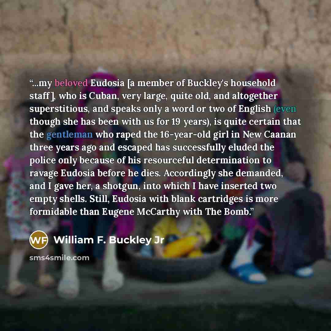 “...my beloved Eudosia [a member of Buckley's household staff], who is Cuban, very large, quite old, and altogether superstitious, and speaks only a word or two of English (even though she has been with us for 19 years), is quite certain that the gentleman who raped the 16-year-old girl in New…” quote by William F. Buckley Jr