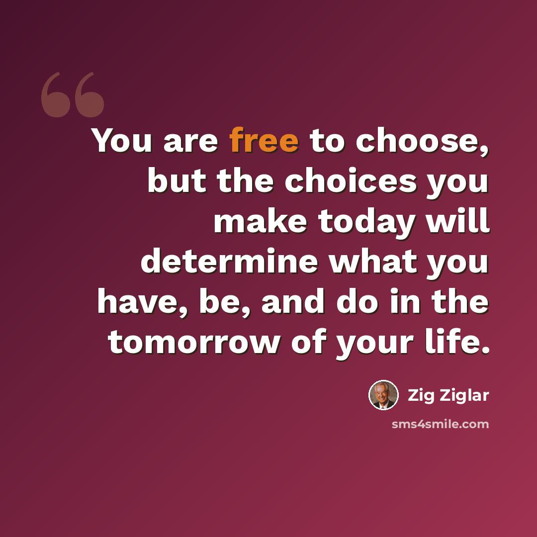 “You are free to choose, but the choices you make today will determine what you have, be, and do in the tomorrow of your life.” quote by Zig Ziglar