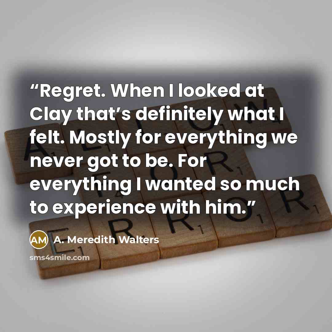 “Regret. When I looked at Clay that’s definitely what I felt. Mostly for everything we never got to be. For everything I wanted so much to experience with him.” quote by A. Meredith Walters