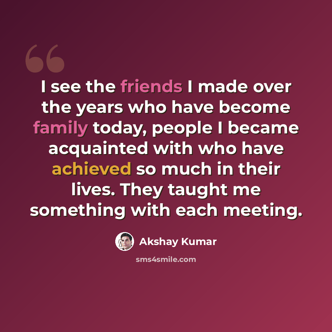 “I see the friends I made over the years who have become family today, people I became acquainted with who have achieved so much in their lives. They taught me something with each meeting.” quote by Akshay Kumar