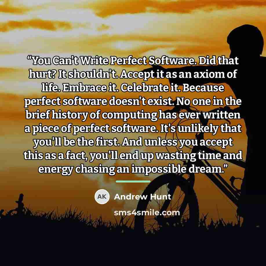 “You Can't Write Perfect Software. Did that hurt? It shouldn't. Accept it as an axiom of life. Embrace it. Celebrate it. Because perfect software doesn't exist. No one in the brief history of computing has ever written a piece of perfect software. It's unlikely that you'll be the first. And unless…” quote by Andrew Hunt