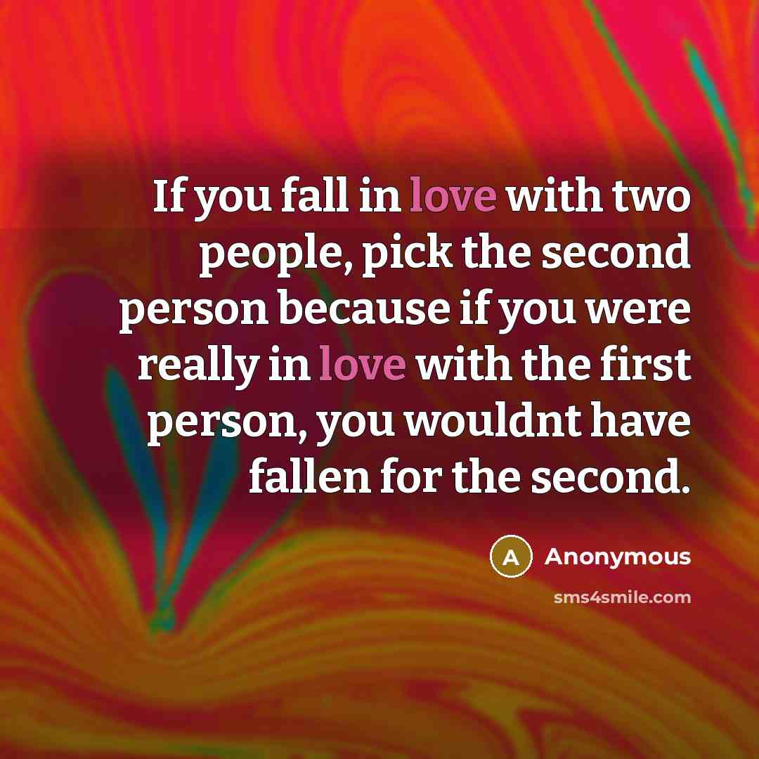 “If you fall in love with two people, pick the second person because if you were really in love with the first person, you wouldnt have fallen for the second.” quote by Anonymous