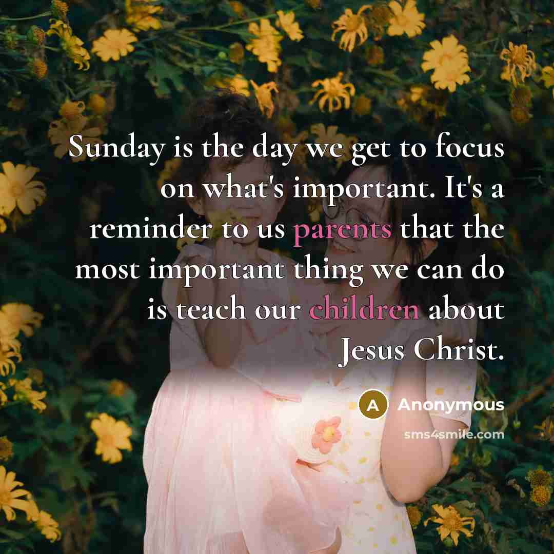 “Sunday is the day we get to focus on what's important. It's a reminder to us parents that the most important thing we can do is teach our children about Jesus Christ.” quote by Anonymous