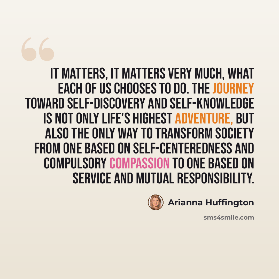 “It matters, it matters very much, what each of us chooses to do. The journey toward self-discovery and self-knowledge is not only life's highest adventure, but also the only way to transform society from one based on self-centeredness and compulsory compassion to one based on service and mutual…” quote by Arianna Huffington