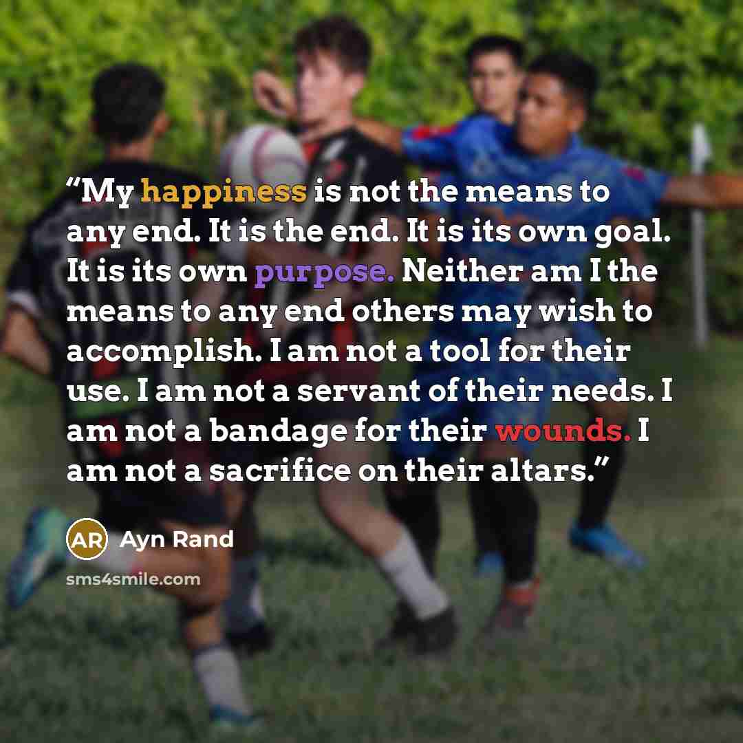 “My happiness is not the means to any end. It is the end. It is its own goal. It is its own purpose. Neither am I the means to any end others may wish to accomplish. I am not a tool for their use. I am not a servant of their needs. I am not a bandage for their wounds. I am not a sacrifice on their…” quote by Ayn Rand
