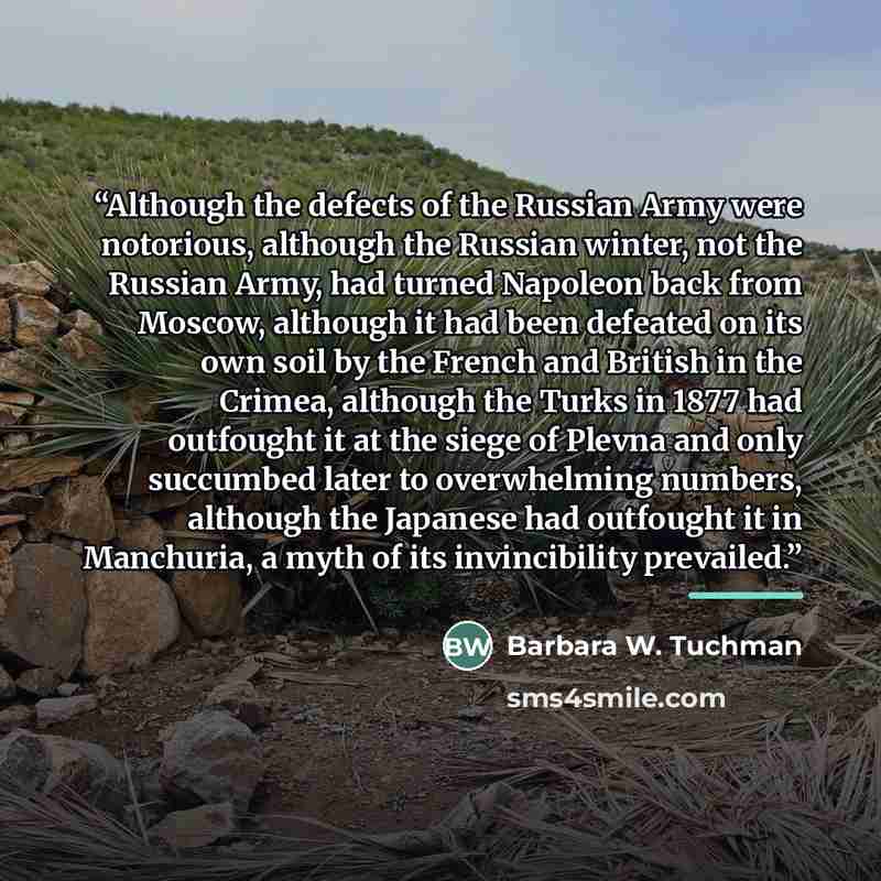 “Although the defects of the Russian Army were notorious, although the Russian winter, not the Russian Army, had turned Napoleon back from Moscow, although it had been defeated on its own soil by the French and British in the Crimea, although the Turks in 1877 had outfought it at the siege of…” quote by Barbara W. Tuchman