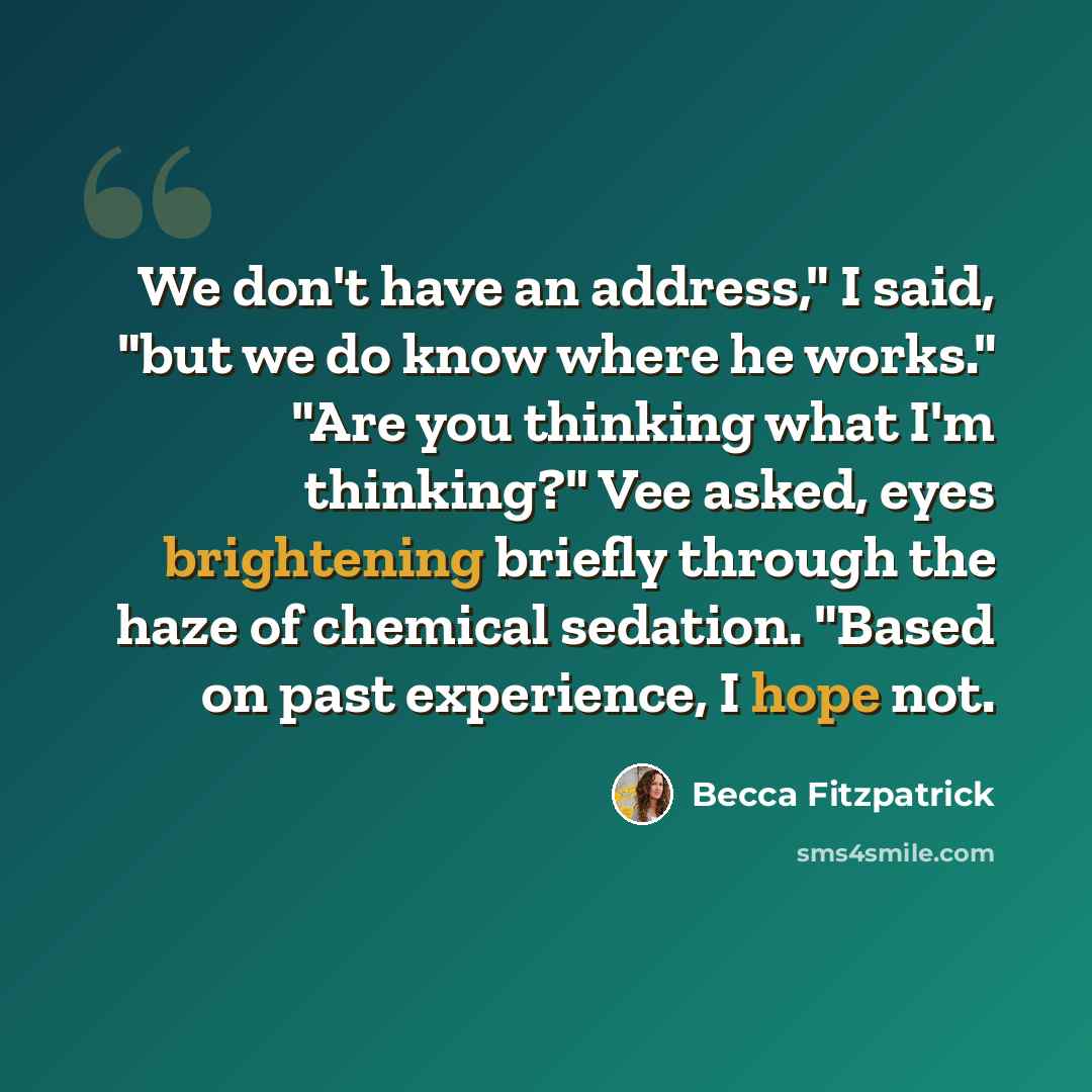 “We don't have an address," I said, "but we do know where he works." "Are you thinking what I'm thinking?" Vee asked, eyes brightening briefly through the haze of chemical sedation. "Based on past experience, I hope not.” quote by Becca Fitzpatrick