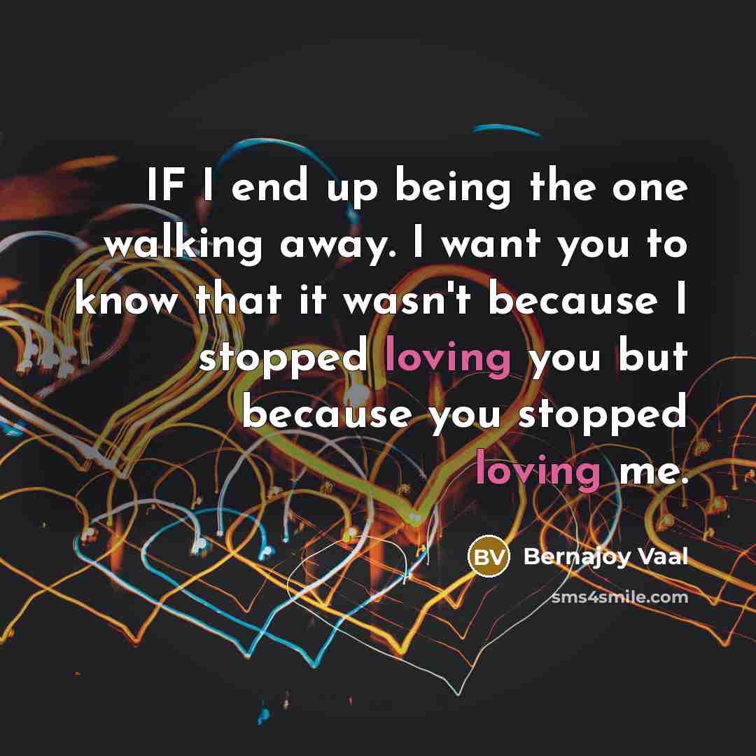 “IF I end up being the one walking away. I want you to know that it wasn't because I stopped loving you but because you stopped loving me.” quote by Bernajoy Vaal