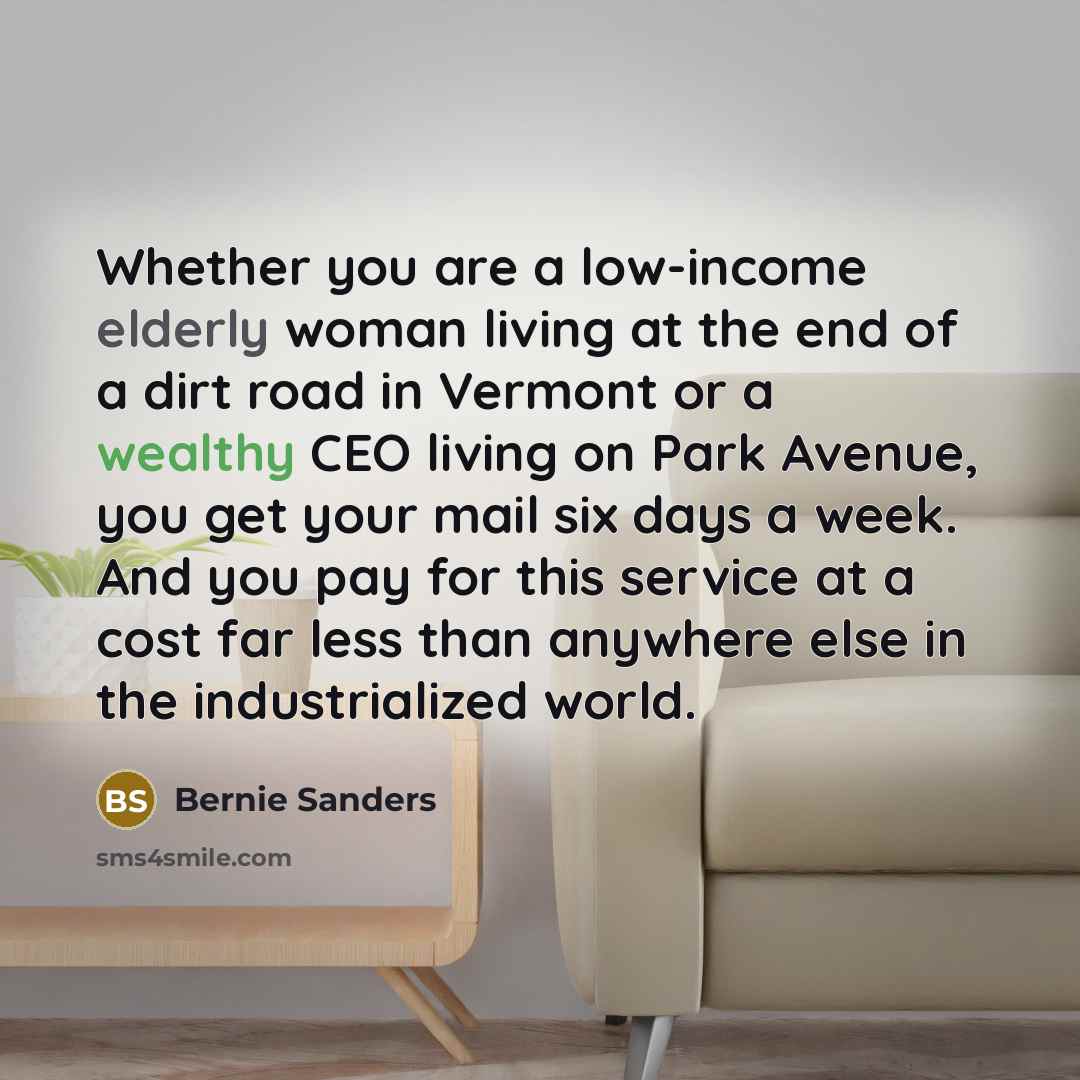 “Whether you are a low-income elderly woman living at the end of a dirt road in Vermont or a wealthy CEO living on Park Avenue, you get your mail six days a week. And you pay for this service at a cost far less than anywhere else in the industrialized world.” quote by Bernie Sanders