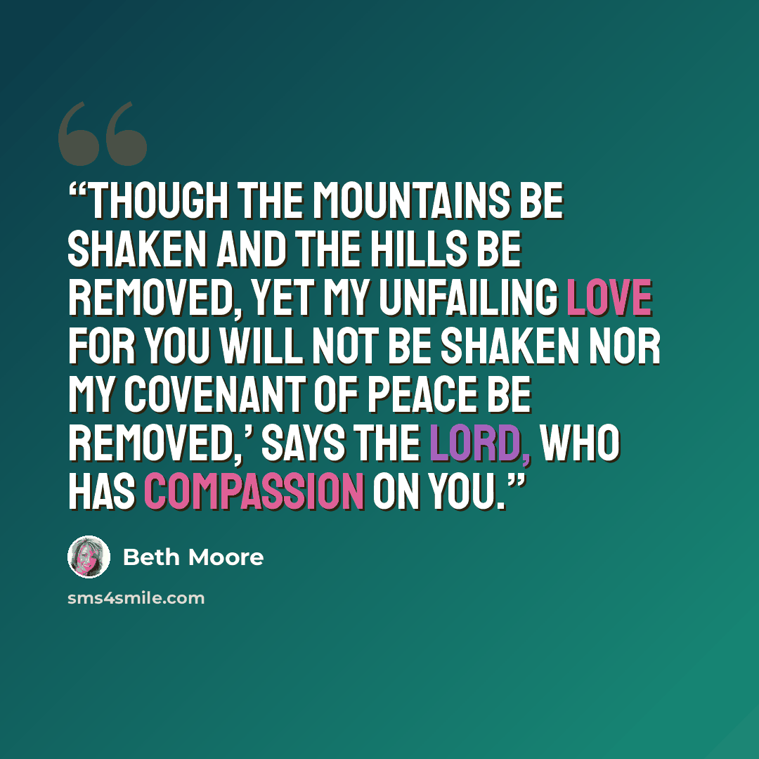 “Though the mountains be shaken and the hills be removed, yet my unfailing love for you will not be shaken nor my covenant of peace be removed,’ says the Lord, who has compassion on you.” quote by Beth Moore