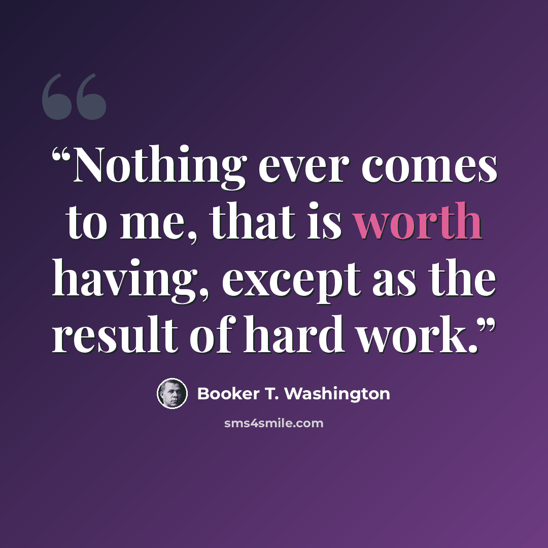 “Nothing ever comes to me, that is worth having, except as the result of hard work.” quote by Booker T. Washington