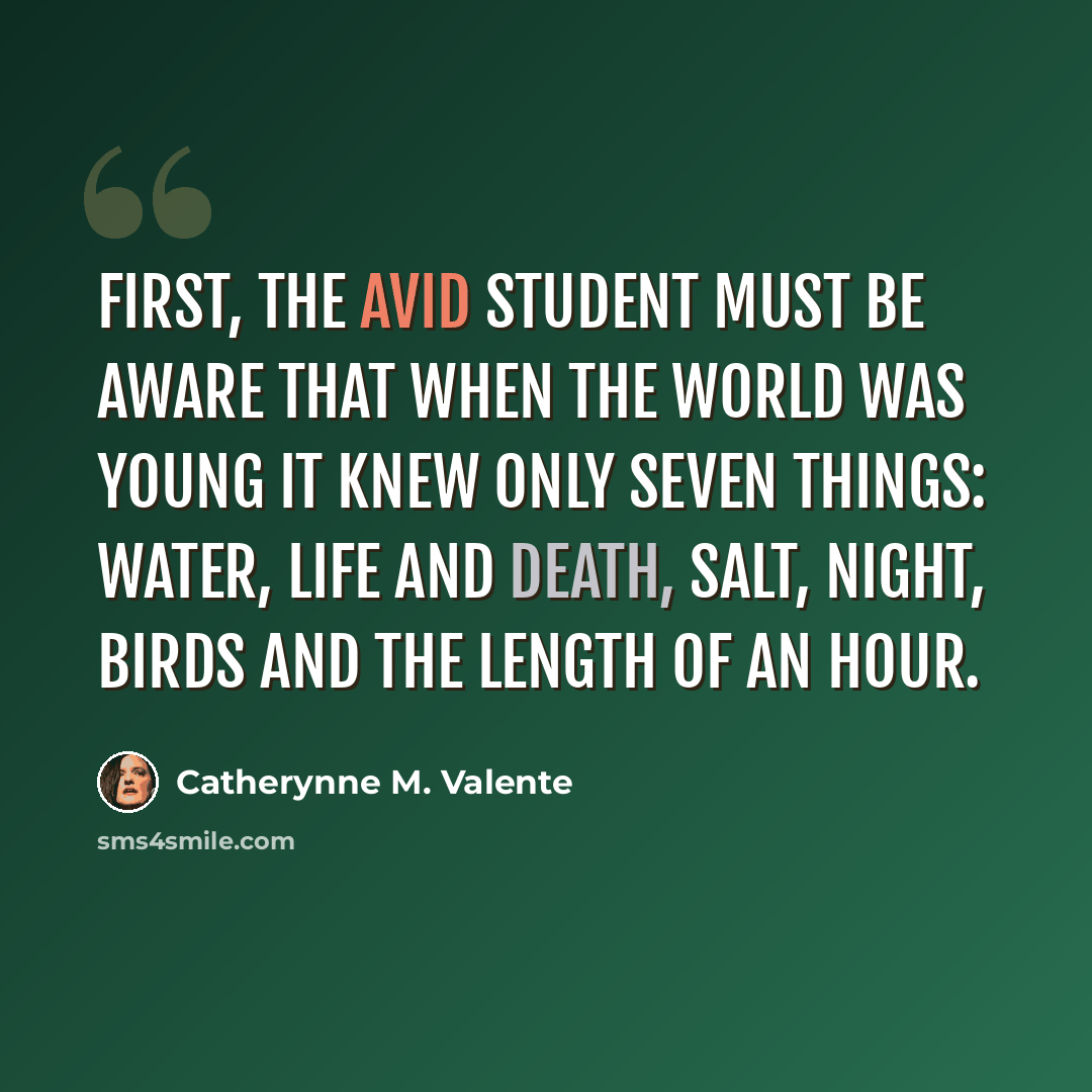 “First, the avid student must be aware that when the world was young it knew only seven things: water, life and death, salt, night, birds and the length of an hour.” quote by Catherynne M. Valente