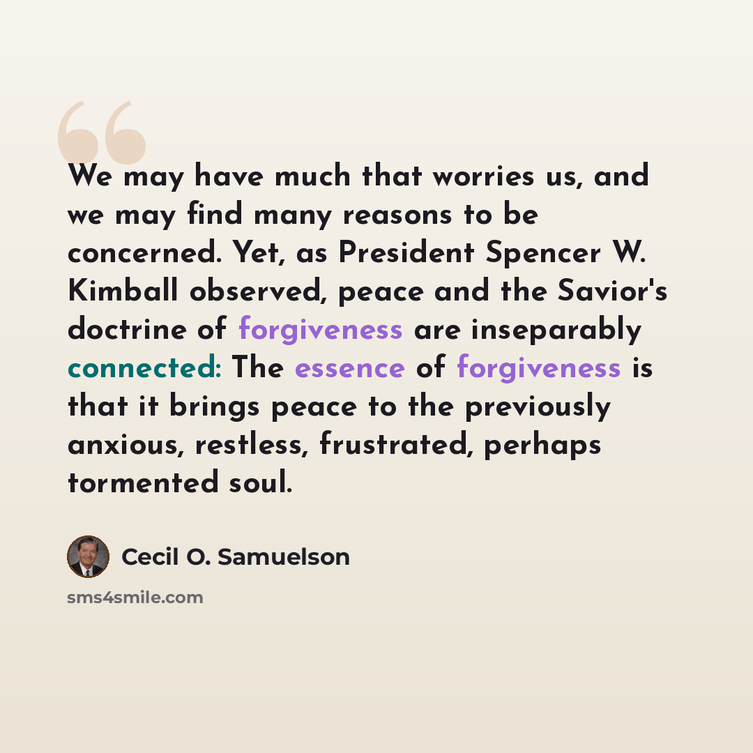 “We may have much that worries us, and we may find many reasons to be concerned. Yet, as President Spencer W. Kimball observed, peace and the Savior's doctrine of forgiveness are inseparably connected: The essence of forgiveness is that it brings peace to the previously anxious, restless…” quote by Cecil O. Samuelson