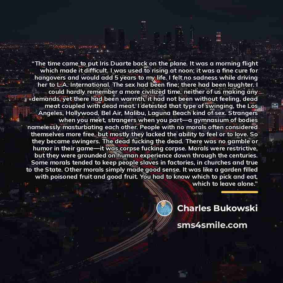 “The time came to put Iris Duarte back on the plane. It was a morning flight which made it difficult. I was used to rising at noon; it was a fine cure for hangovers and would add 5 years to my life. I felt no sadness while driving her to L.A. International. The sex had been fine; there had been…” quote by Charles Bukowski