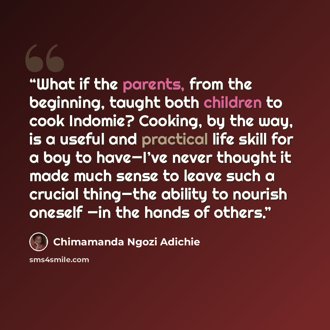 “What if the parents, from the beginning, taught both children to cook Indomie? Cooking, by the way, is a useful and practical life skill for a boy to have—I’ve never thought it made much sense to leave such a crucial thing—the ability to nourish oneself —in the hands of others.” quote by Chimamanda Ngozi Adichie