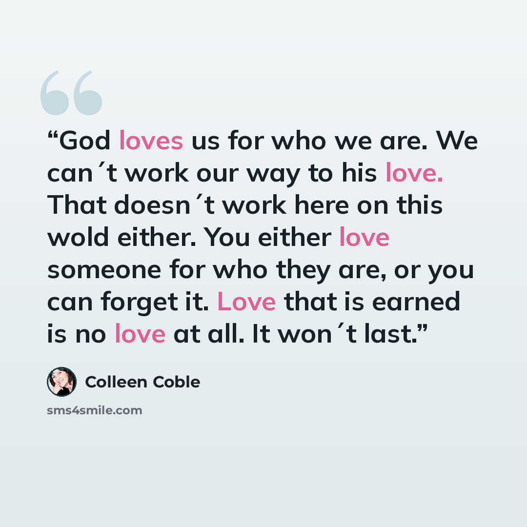 “God loves us for who we are. We can´t work our way to his love. That doesn´t work here on this wold either. You either love someone for who they are, or you can forget it. Love that is earned is no love at all. It won´t last.” quote by Colleen Coble