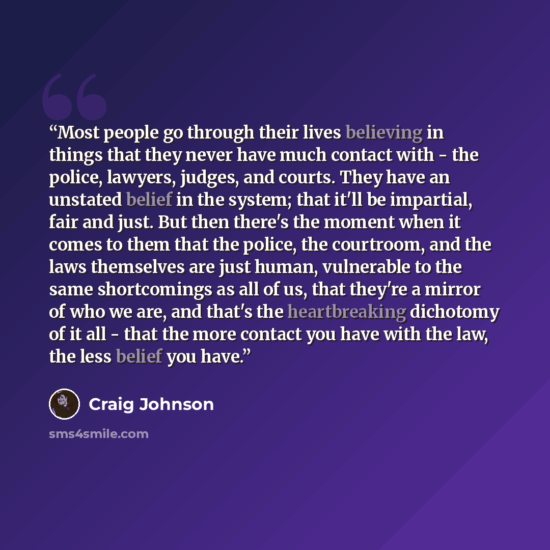 “Most people go through their lives believing in things that they never have much contact with - the police, lawyers, judges, and courts. They have an unstated belief in the system; that it'll be impartial, fair and just. But then there's the moment when it comes to them that the police, the…” quote by Craig Johnson
