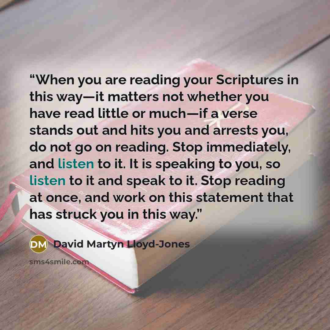 “When you are reading your Scriptures in this way—it matters not whether you have read little or much—if a verse stands out and hits you and arrests you, do not go on reading. Stop immediately, and listen to it. It is speaking to you, so listen to it and speak to it. Stop reading at once, and work…” quote by David Martyn Lloyd-Jones