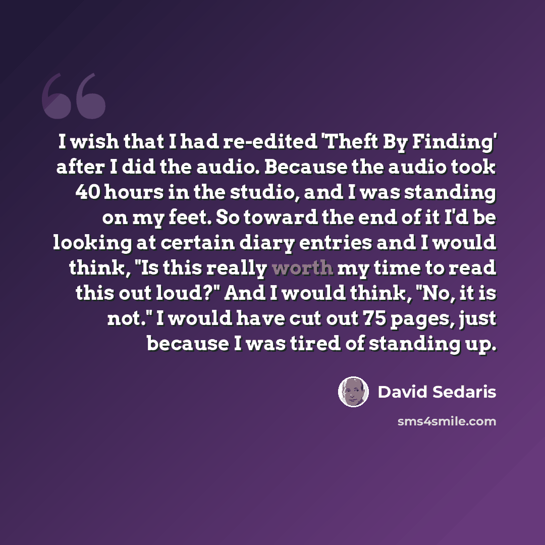 “I wish that I had re-edited 'Theft By Finding' after I did the audio. Because the audio took 40 hours in the studio, and I was standing on my feet. So toward the end of it I'd be looking at certain diary entries and I would think, "Is this really worth my time to read this out loud?" And I would…” quote by David Sedaris