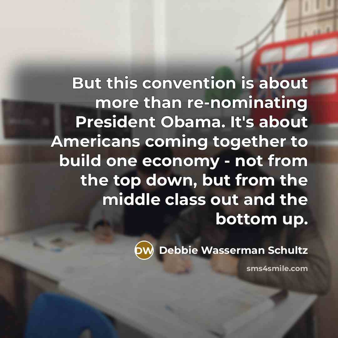 “But this convention is about more than re-nominating President Obama. It's about Americans coming together to build one economy - not from the top down, but from the middle class out and the bottom up.” quote by Debbie Wasserman Schultz