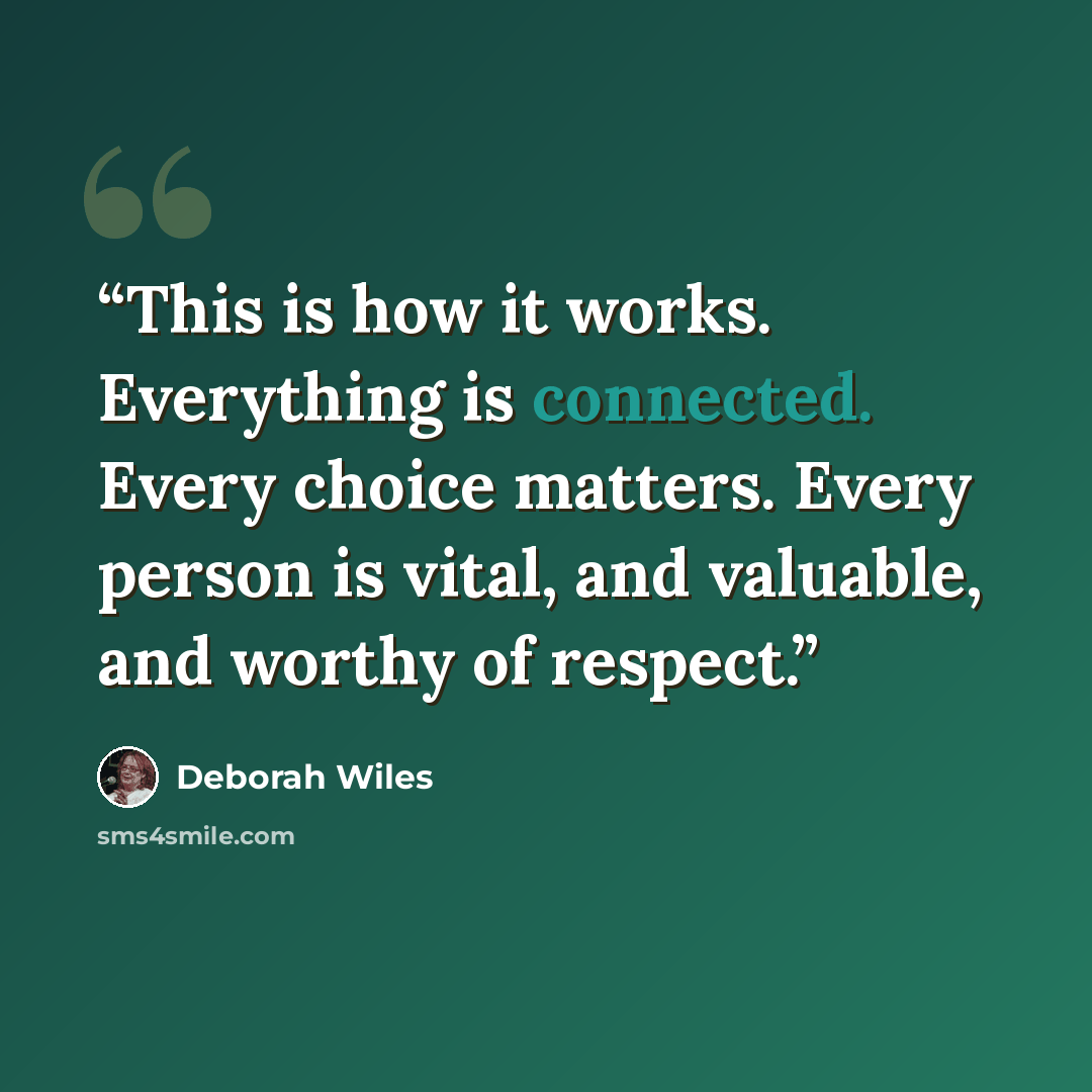 “This is how it works. Everything is connected. Every choice matters. Every person is vital, and valuable, and worthy of respect.” quote by Deborah Wiles