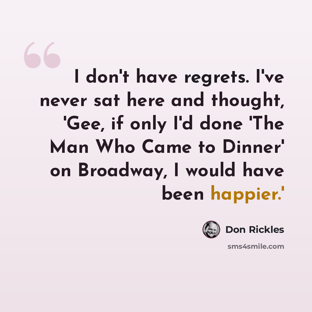 “I don't have regrets. I've never sat here and thought, 'Gee, if only I'd done 'The Man Who Came to Dinner' on Broadway, I would have been happier.'” quote by Don Rickles