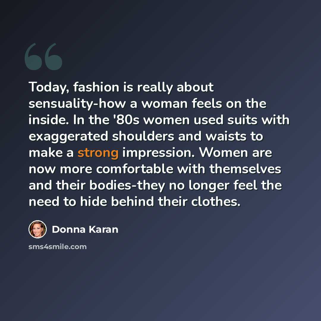 “Today, fashion is really about sensuality-how a woman feels on the inside. In the '80s women used suits with exaggerated shoulders and waists to make a strong impression. Women are now more comfortable with themselves and their bodies-they no longer feel the need to hide behind their clothes.” quote by Donna Karan
