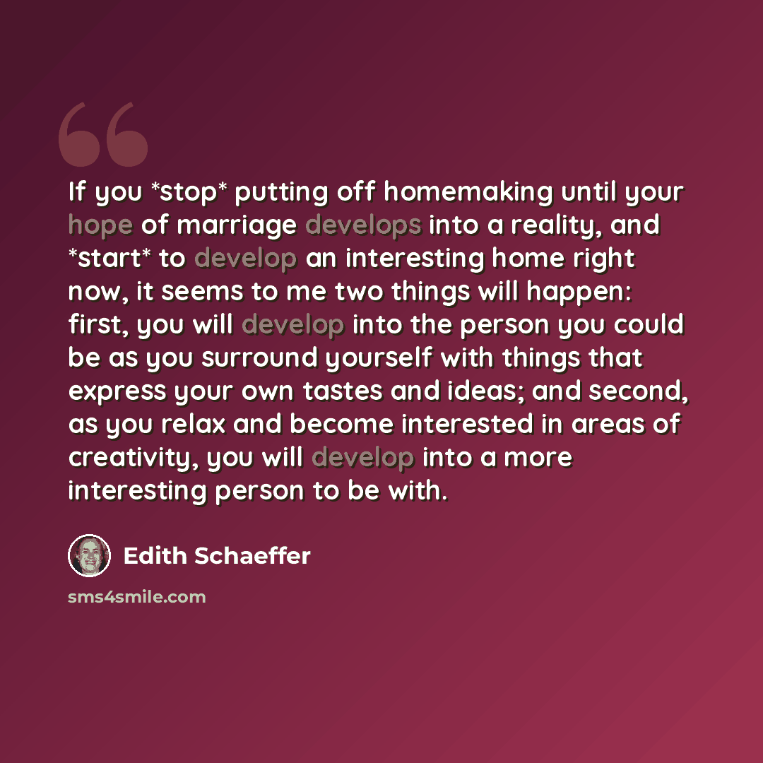 “If you *stop* putting off homemaking until your hope of marriage develops into a reality, and *start* to develop an interesting home right now, it seems to me two things will happen: first, you will develop into the person you could be as you surround yourself with things that express your own…” quote by Edith Schaeffer