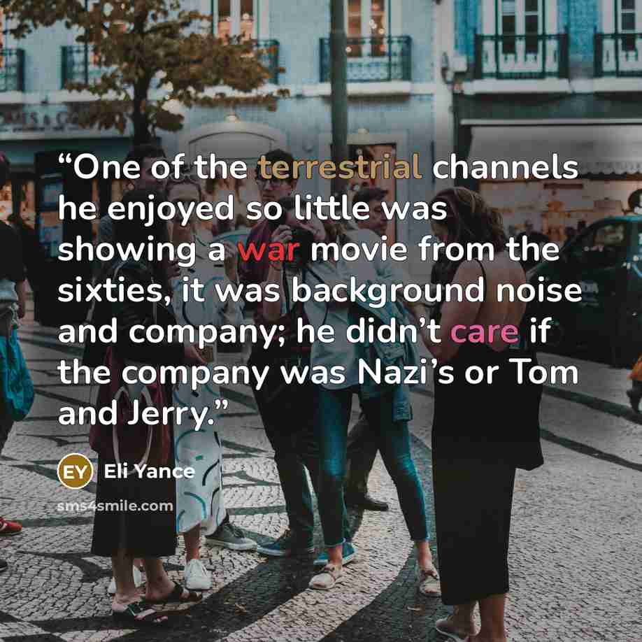 “One of the terrestrial channels he enjoyed so little was showing a war movie from the sixties, it was background noise and company; he didn’t care if the company was Nazi’s or Tom and Jerry.” quote by Eli Yance