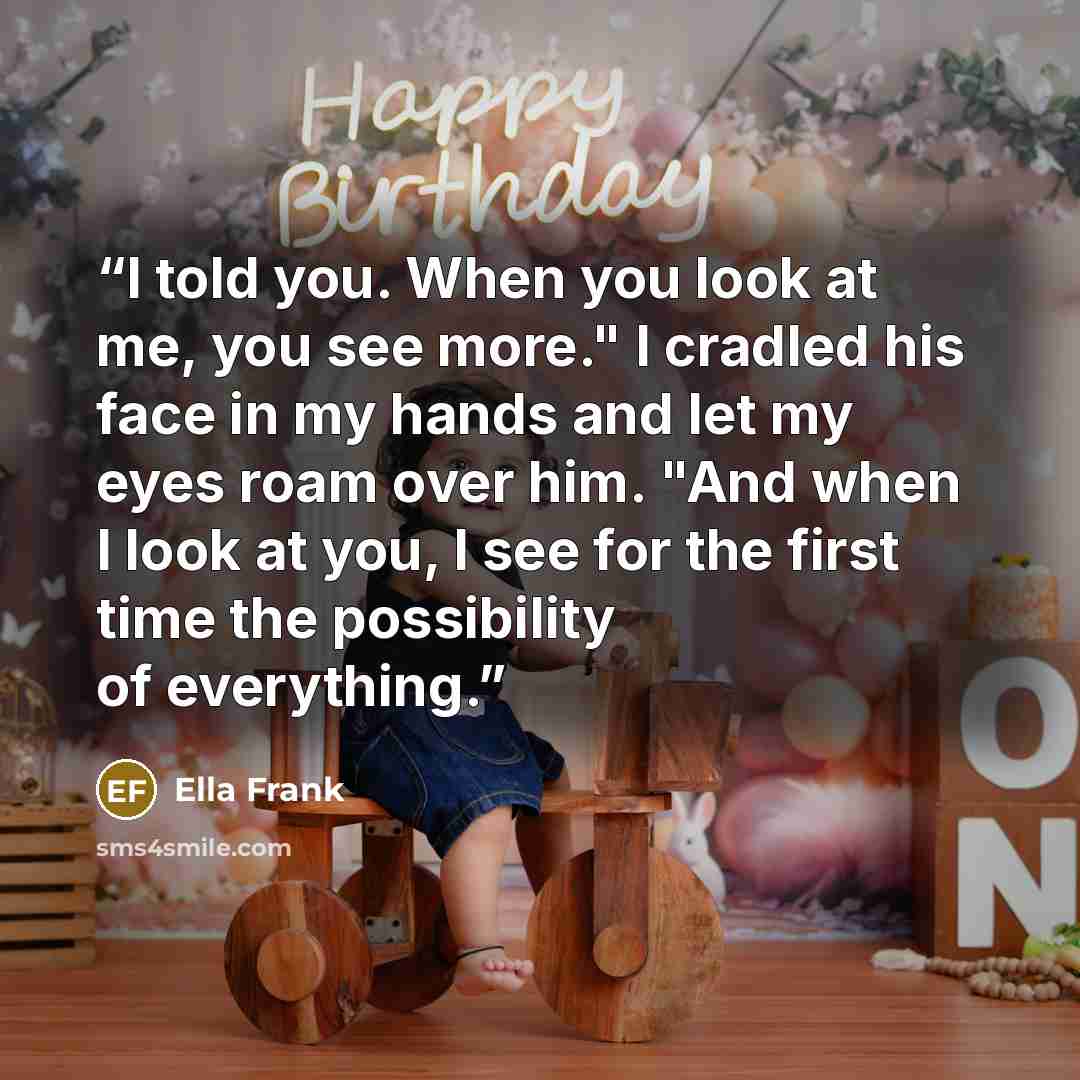 “I told you. When you look at me, you see more." I cradled his face in my hands and let my eyes roam over him. "And when I look at you, I see for the first time the possibility of everything.” quote by Ella Frank