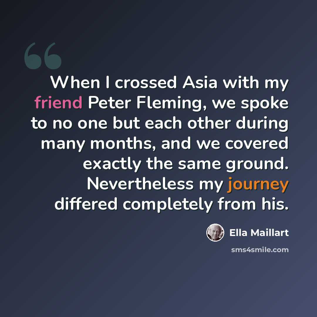 “When I crossed Asia with my friend Peter Fleming, we spoke to no one but each other during many months, and we covered exactly the same ground. Nevertheless my journey differed completely from his.” quote by Ella Maillart