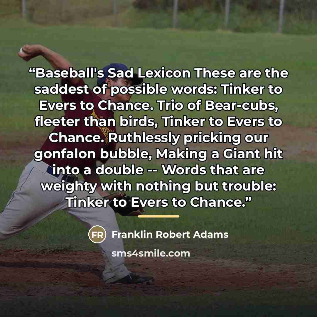 “Baseball's Sad Lexicon These are the saddest of possible words: Tinker to Evers to Chance. Trio of Bear-cubs, fleeter than birds, Tinker to Evers to Chance. Ruthlessly pricking our gonfalon bubble, Making a Giant hit into a double -- Words that are weighty with nothing but trouble: Tinker to Evers…” quote by Franklin Robert Adams