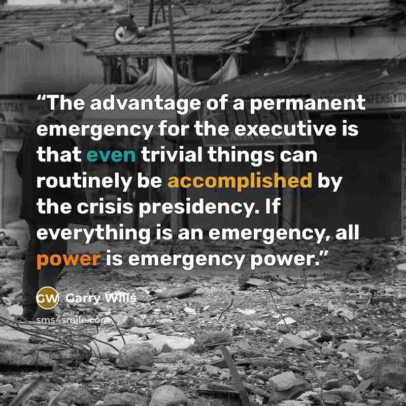 “The advantage of a permanent emergency for the executive is that even trivial things can routinely be accomplished by the crisis presidency. If everything is an emergency, all power is emergency power.” quote by Garry wills
