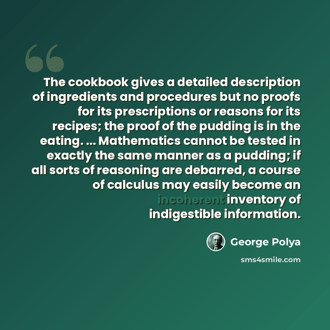 “The cookbook gives a detailed description of ingredients and procedures but no proofs for its prescriptions or reasons for its recipes; the proof of the pudding is in the eating. ... Mathematics cannot be tested in exactly the same manner as a pudding; if all sorts of reasoning are debarred, a…” quote by George Polya