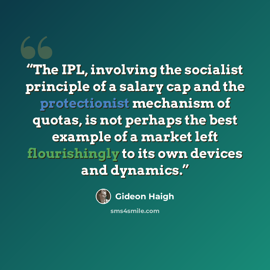 “The IPL, involving the socialist principle of a salary cap and the protectionist mechanism of quotas, is not perhaps the best example of a market left flourishingly to its own devices and dynamics.” quote by Gideon Haigh