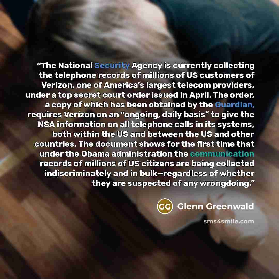 “The National Security Agency is currently collecting the telephone records of millions of US customers of Verizon, one of America’s largest telecom providers, under a top secret court order issued in April. The order, a copy of which has been obtained by the Guardian, requires Verizon on an…” quote by Glenn Greenwald